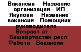 Вакансия  › Название организации ­ ИП Якупова  › Название вакансии ­ Помощник руководителя  › Возраст от ­ 18 - Башкортостан респ. Работа » Вакансии   